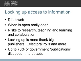 Locking up access to information
• Deep web
• When is open really open
• Risks to research, teaching and learning
and collaboration
• Locking up is more thank big
publishers….electoral rolls and more
• Up to 75% of government “publications”
disappear in a decade
 