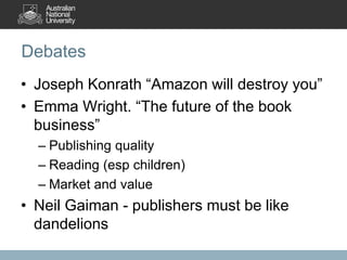 Debates
• Joseph Konrath “Amazon will destroy you”
• Emma Wright. “The future of the book
business”
– Publishing quality
– Reading (esp children)
– Market and value
• Neil Gaiman - publishers must be like
dandelions
 
