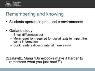 Remembering and knowing
• Students operate in print and e environments
• Garland study
– Small differences but
– More repetition required for digital texts to impart the
same information
– Book readers digest material more easily
(Szalavitz, Maria “Do e-books make it harder to
remember what you just read?”)
 