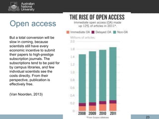 Open access
But a total conversion will be
slow in coming, because
scientists still have every
economic incentive to submit
their papers to high-prestige
subscription journals. The
subscriptions tend to be paid for
by campus libraries, and few
individual scientists see the
costs directly. From their
perspective, publication is
effectively free.
(Van Noorden, 2013)
23
 