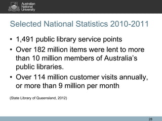 Selected National Statistics 2010-2011
• 1,491 public library service points
• Over 182 million items were lent to more
than 10 million members of Australia’s
public libraries.
• Over 114 million customer visits annually,
or more than 9 million per month
(State Library of Queensland, 2012)
28
 