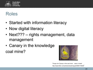 Roles
• Started with information literacy
• Now digital literacy
• Next??? – rights management, data
management
• Canary in the knowledge
coal mine?
31
Thorpe Jim Canary in the coal mine… wear a mask!
http://www.flickr.com/photos/studiomiguel/3946174063/
 