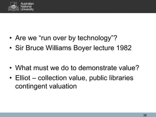 • Are we “run over by technology”?
• Sir Bruce Williams Boyer lecture 1982
• What must we do to demonstrate value?
• Elliot – collection value, public libraries
contingent valuation
36
 
