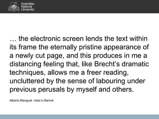 … the electronic screen lends the text within
its frame the eternally pristine appearance of
a newly cut page, and this produces in me a
distancing feeling that, like Brecht’s dramatic
techniques, allows me a freer reading,
uncluttered by the sense of labouring under
previous perusals by myself and others.
Alberto Manguel cited in Barmé
 