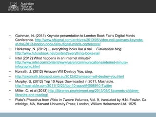 • Gainman, N. (2013) Keynote presentation to London Book Fair’s Digital Minds
Conference. http://www.sfsignal.com/archives/2013/05/video-neil-gaimans-keynote-
at-the-2013-london-book-fairs-digital-minds-conference/
• Harkaway, N. (2012) ... everything looks like a nail... Futurebook blog.
http://www.futurebook.net/content/everything-looks-nail
• Intel (2012) What happens in an Internet minute?
http://www.intel.com/content/www/us/en/communications/internet-minute-
infographic.html
• Konrath, J. (2012) Amazon Will Destroy You, blog.
• http://jakonrath.blogspot.com.au/2012/02/amazon-will-destroy-you.html
• Murphy, S. (2012) Top 10 Apps Downloaded in 2011, Mashable.
http://mashable.com/2011/12/23/top-10-apps/#4008910-Twitter
• Miller, C. et al (2013) http://libraries.pewinternet.org/2013/05/01/parents-children-
libraries-and-reading/
• Plato's Phaedrus from Plato in Twelve Volumes, Vol. 9, translated by H.N. Fowler. Ca
mbridge, MA, Harvard University Press; London, William Heinemann Ltd. 1925.
 