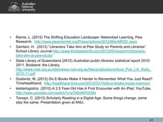 • Rainie, L. (2012) The Shifting Education Landscape: Networked Learning, Pew
Research. http://www.pewinternet.org/Presentations/2012/Mar/NROC.aspx
• Samtani, H. (2013) “Librarians Take Aim at Pew Study on Parents and Libraries”
School Library Journal http://www.thedigitalshift.com/2013/05/research/librarians-
take-aim-at-pew-study/
• State Library of Queensland (2912) Australian public libraries statistical report 2010-
2011. Brisbane: the Library.
http://www.nsla.org.au/sites/www.nsla.org.au/files/publications/Aust_Pub_Lib_Stats_
2010-11.pdf
• Szalavitz, M. (2012) Do E-Books Make It Harder to Remember What You Just Read?
TimeHealthland. http://healthland.time.com/2012/03/14/do-e-books-impair-memory/
• telstarlogistics (2010) A 2.5 Year-Old Has A First Encounter with An iPad, YouTube.
http://www.youtube.com/watch?v=pT4EbM7dCMs
• Tenopir, C. (2013) Scholarly Reading in a Digital Age: Some things change, some
stay the same. Presentation given at ANU.
41
 