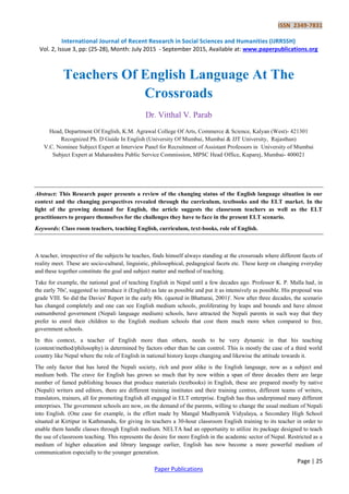 ISSN 2349-7831
International Journal of Recent Research in Social Sciences and Humanities (IJRRSSH)
Vol. 2, Issue 3, pp: (25-28), Month: July 2015 - September 2015, Available at: www.paperpublications.org
Page | 25
Paper Publications
Teachers Of English Language At The
Crossroads
Dr. Vitthal V. Parab
Head, Department Of English, K.M. Agrawal College Of Arts, Commerce & Science, Kalyan (West)- 421301
Recognized Ph. D Guide In English (University Of Mumbai, Mumbai & JJT University, Rajasthan)
V.C. Nominee Subject Expert at Interview Panel for Recruitment of Assistant Professors in University of Mumbai
Subject Expert at Maharashtra Public Service Commission, MPSC Head Office, Kuparej, Mumbai- 400021
Abstract: This Research paper presents a review of the changing status of the English language situation in our
context and the changing perspectives revealed through the curriculum, textbooks and the ELT market. In the
light of the growing demand for English, the article suggests the classroom teachers as well as the ELT
practitioners to prepare themselves for the challenges they have to face in the present ELT scenario.
Keywords: Class room teachers, teaching English, curriculum, text-books, role of English.
A teacher, irrespective of the subjects he teaches, finds himself always standing at the crossroads where different facets of
reality meet. These are socio-cultural, linguistic, philosophical, pedagogical facets etc. These keep on changing everyday
and these together constitute the goal and subject matter and method of teaching.
Take for example, the national goal of teaching English in Nepal until a few decades ago. Professor K. P. Malla had, in
the early 70s', suggested to introduce it (English) as late as possible and put it as intensively as possible. His proposal was
grade VIII. So did the Davies' Report in the early 80s. (quoted in Bhattarai, 2001)'. Now after three decades, the scenario
has changed completely and one can see English medium schools, proliferating by leaps and bounds and have almost
outnumbered government (Nepali language medium) schools, have attracted the Nepali parents in such way that they
prefer to enrol their children to the English medium schools that cost them much more when compared to free,
government schools.
In this context, a teacher of English more than others, needs to be very dynamic in that his teaching
(content/method/philosophy) is determined by factors other than he can control. This is mostly the case of a third world
country like Nepal where the role of English in national history keeps changing and likewise the attitude towards it.
The only factor that has lured the Nepali society, rich and poor alike is the English language, now as a subject and
medium both. The crave for English has grown so much that by now within a span of three decades there are large
number of famed publishing houses that produce materials (textbooks) in English, these are prepared mostly by native
(Nepali) writers and editors, there are different training institutes and their training centres, different teams of writers,
translators, trainers, all for promoting English all engaged in ELT enterprise. English has thus underpinned many different
enterprises. The government schools are now, on the demand of the parents, willing to change the usual medium of Nepali
into English. (One case for example, is the effort made by Mangal Madhyamik Vidyalaya, a Secondary High School
situated at Kirtipur in Kathmandu, for giving its teachers a 30-hour classroom English training to its teacher in order to
enable them handle classes through English medium. NELTA had an opportunity to utilize its package designed to teach
the use of classroom teaching. This represents the desire for more English in the academic sector of Nepal. Restricted as a
medium of higher education and library language earlier, English has now become a more powerful medium of
communication especially to the younger generation.
 