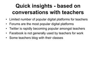 Quick insights - based on conversations with teachers Limited number of popular digital platforms for teachers Forums are the most popular digital platforms Twitter is rapidly becoming popular amongst teachers Facebook is not generally used by teachers for work  Some teachers blog with their classes 