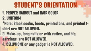 STUDENT’S ORIENTATION
1. PROPER HAIRCUT and HAIR COLOR
2. UNIFORM
*Note: Black socks, boots, printed bra, and printed t-
shirt are NOT ALLOWED.
3. Make-up, long nails or with cutics, and big
earrings are NOT ALLOWED.
4. CELLPHONE or any gadget is NOT ALLOWED.
 