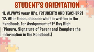 STUDENT’S ORIENTATION
11. ALWAYS wear ID’s. (STUDENTS AND TEACHERS)
12. After these, discuss what is written in the
handbook. For Assignment of 1st Day High.
(Picture, Signature of Parent and Complete the
information in the Handbook.)
 