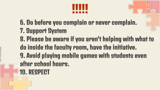 !!!!!
6. Do before you complain or never complain.
7. Support System
8. Please be aware if you aren’t helping with what to
do inside the faculty room, have the initiative.
9. Avoid playing mobile games with students even
after school hours.
10. RESPECT
 