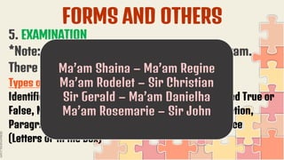 FORMS AND OTHERS
5. EXAMINATION
*Note: We will have a by pair to check the exam.
There is already a list of partners.
Types of Examination:
Identification, Fill in the blank, True or False, Modified True or
False, Matching Type, Odd One Out, Sentence Completion,
Paragraph Completion, Venn Diagram, Multiple Choice
(Letters or in the Box)
Ma’am Shaina – Ma’am Regine
Ma’am Rodelet – Sir Christian
Sir Gerald – Ma’am Danielha
Ma’am Rosemarie – Sir John
 