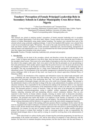 Journal of Education and Practice www.iiste.org
ISSN 2222-1735 (Paper) ISSN 2222-288X (Online)
Vol.4, No.12, 2013
166
Teachers’ Perception of Female Principal Leadership Role in
Secondary Schools in Calabar Municipality Cross River State,
Nigeria
‫٭‬ Lilian Eyam Eberechukwu and 2
Emmanuel Nsan
College of Health Technology, Department of general studies, Cross River State, Calabar, Nigeria
2
Department of Community Medicine, University of Calabar, Nigeria
‫٭‬Email of corresponding author: lilaringus@yahoo.com
Abstract
This research was aimed at studying teacher’s perception of female principal leadership role in secondary
schools in Calabar Municipality, Cross River State, Nigeria. Twenty schools were selected from a total of forty
schools in Calabar Municipality using simple random sampling. Ten teachers were selected from each of the
selected schools using systematic sampling technique. A total of two hundred (200) teachers were selected from
a total of seven hundred and eighty 780 teachers. The result of the study showed that there was no difference in
male and female teachers’ perception of female principals’ leadership style, decision-making, management of
schools finances and administrative roles. It was recommended that the female principals should be encouraged
since they impact more discipline in the school system.
Keywords: Teachers, Principal, leadership, leadership style, principal and perception
1. Introduction
Principals are the head of the secondary schools and therefore oversee the general program of the
school. Today in Nigeria and indeed in Cross River State, there has been the outcry about the state of affairs in
the secondary school system. There seem to be varied shades of perception on the roles of the chief executives of
the school in the category under study. Such views point to the fact that the principals are not up-and-doing in
their task performances while another opinion argued that this portion however runs the point and advances that
the changing environment in the Nigerian secondary school gives principal’s very much challenging tasks to
accomplish. This task accomplishment has to a large extent influenced the perception of teacher under such
educational system. The development of the total quality management in education has given the principal more
serious challenges while in the past all they knew was based on the clinical supervision (National Policy of
Education, 2004).
However, the introduction of the computers and information science has indeed made principals’ task
more demanding and many principals have been battling with ways of meeting their challenges. And these
challenges took principals away from performing their task. The world dynamics suggest that this is how
teachers’ perception of principals changes with time, just as the world view of people changes. The principal is
the administrative head as well as the head in charge of the day to day administration of academic activities in an
education institution. He is responsible for the overall decision making in the institution which is very important
and necessary for the effective performance of his administrative duties in order to be able to carry his teachers
along. The principals perform a variety of functions. Today, the main tasks of the principals are interpreting
policy, executing curriculum-programmes, seeing to students’ welfare, equipment, physical facilities and
finances, inducting, retraining staff and maintaining effective school/ community relations. They are also
expected to draw heavily on human relation concepts, stressing on motion such as democratic procedures,
teachers involvement, motivational techniques and sociometry of leadership, which make for a portine teacher
perception. The principal must realize that he/she is an employee of the ministry of education or any other
agency to which he/she owes loyalty, good quality work and integrity. The principal therefore has to maintain a
strong working relationship with the ministry or its agencies such as the state schools management board etc.
The principal as a leader of the teaching staff must promote effective teaching in his/her school. He/she
must be acquainted with modern techniques of instruction and also have the responsibility for assigning task and
duties to staff. He/she should ensure thorough constant supervision that each person is performing his/her duties
satisfactorily. For instance, he may have to inspect teachers’ lesson notes to see whether teachers actually do
prepare their lessons to evaluate their teaching. In order to encourage teachers to take on responsibility, the
principal should delegate duties to them and by so doing, he would be involving them in the administration of
the school.
If the school head is to achieve his/her goals of improving the curriculum programmes, he must have an
understanding of the teacher and teachers’ role, and he must always be prepared to work effectively with the
teachers. He must strive to maintain discipline among teachers, but this must be done with fact and firmness. A
 