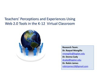 Teachers’ Perceptions and Experiences Using Web 2.0 Tools in the K-12  Virtual Classroom  Research Team: Dr. Raquel Mongillo  rmongillo@kaplan.edu Dr. Donna Cady dcady@kaplan.edu Dr. Robin James robinjames18@gmail.com 