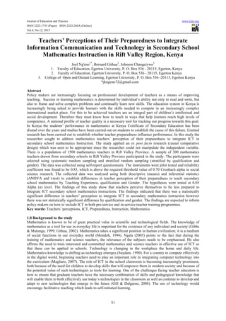Journal of Education and Practice www.iiste.org
ISSN 2222-1735 (Paper) ISSN 2222-288X (Online)
Vol.4, No.12, 2013
51
Teachers’ Perceptions of Their Preparedness to Integrate
Information Communication and Technology in Secondary School
Mathematics Instruction in Rift Valley Region, Kenya
Joel Ng'eno1*
, Bernard Githua2
, Johnson Changeiywo3
1. Faculty of Education, Egerton University, P. O. Box 536 - 20115, Egerton, Kenya
2. Faculty of Education, Egerton University, P. O. Box 536 - 20115, Egerton Kenya
3. College of Open and Distant Learning, Egerton University, P. O. Box 536 -20115, Egerton Kenya
*jkngeno72@gmail.com
Abstract
Policy makers are increasingly focusing on professional development of teachers as a means of improving
teaching. Success in learning mathematics is determined by individual’s ability not only to read and write, but
also to frame and solve complex problems and continually learn new skills. The education system in Kenya is
increasingly being asked to provide learners with the skills needed to compete in an increasingly complex
international market place. For this to be achieved teachers are an integral part of children’s intellectual and
social development. Therefore they must know how to teach in ways that help learners reach high levels of
competence. A national profile of teacher quality is a necessary tool for tracking our progress towards this goal.
In Kenya the students’ performance in mathematics at Kenya Certificate of Secondary Education has been
dismal over the years and studies have been carried out on students to establish the cause of this failure. Limited
research has been carried out to establish whether teacher preparedness influence performance. In this study the
researcher sought to address mathematics teachers’ perception of their preparedness to integrate ICT in
secondary school mathematics Instruction. The study applied an ex post facto research (causal comparative
design) which was seen to be appropriate since the researcher could not manipulate the independent variable.
There is a population of 1500 mathematics teachers in Rift Valley Province. A sample of 300 mathematics
teachers drawn from secondary schools in Rift Valley Province participated in the study. The participants were
selected using systematic random sampling and stratified random sampling (stratified by qualification and
gender). The data was collected using self-report questionnaire. The instruments were pilot tested and reliability
coefficient was found to be 0.83, which is above the required threshold value of 0.70 Cronbach alpha in social
science research. The collected data was analysed using both descriptive (means) and inferential statistics
(ANOVA and t-test) to establish differences in teacher perception of their preparedness to teach secondary
school mathematics by Teaching Experience, qualification and Gender. The hypotheses were tested at 0.05
Alpha (α) level. The findings of this study show that teachers perceive themselves to be less prepared to
Integrate ICT secondary school mathematics instructions. The findings indicated that there was a statistically
significant difference in teachers’ perception to integrate ICT in secondary mathematics instruction however
there was not statistically significant difference by qualification and gender. The findings are expected to inform
policy makers on how to include ICT in both pre-service and in-service teacher training programmes.
Key words: Teachers’ perceptions, ICT, Preparedness, Instruction, Mathematics
1.0 Background to the study
Mathematics is known to be of great practical value in scientific and technological fields. The knowledge of
mathematics as a tool for use in everyday life is important for the existence of any individual and society (Gibbs
& Mutunga, 1999; Githua, 2002). Mathematics takes a significant position in human civilization; it is a medium
of social functions in our everyday world (Mondoh, 1994). Ngala (2005) points to the fact that during the
training of mathematics and science teachers, the relevance of the subjects needs to be emphasised. He also
affirms the need to train interested and committed mathematics and science teachers in effective use of ICT so
that these can be applied in schools. Technology is changing in the workplace the home and daily life.
Mathematics knowledge is shifting as technology emerges (Suydam, 1990). For a country to compete effectively
in the digital world, beginning teachers need to play an important role in integrating computer technology into
the curriculum (Magliaro, 2007). The role of ICT in the school classroom is becoming increasingly prominent,
both because of the need for children to develop skills that will empower them in modern society and because of
the potential value of such technologies as tools for learning. One of the challenges facing teacher educators is
how to ensure that graduate teachers have the necessary combination of skills and pedagogical knowledge that
will enable them to both effectively use today’s technologies in the classroom as well as continue to develop and
adapt to new technologies that emerge in the future (Gill & Dalgarno, 2008). The use of technology would
encourage facilitative teaching which leads to self-initiated learning.
 