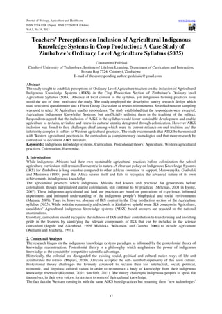 Journal of Biology, Agriculture and Healthcare
ISSN 2224-3208 (Paper) ISSN 2225-093X (Online)
Vol.3, No.16, 2013

www.iiste.org

Teachers’ Perceptions on Inclusion of Agricultural Indigenous
Knowledge Systems in Crop Production: A Case Study of
Zimbabwe’s Ordinary Level Agriculture Syllabus (5035)
Constantino Pedzisai
Chinhoyi University of Technology, Institute of Lifelong Learning, Department of Curriculum and Instruction,
Private Bag 7724, Chinhoyi, Zimbabwe
E-mail of the corresponding author: pedzisaic@gmail.com
Abstract
The study sought to establish perceptions of Ordinary Level Agriculture teachers on the inclusion of Agricultural
Indigenous Knowledge Systems (AIKS) in the Crop Production Section of Zimbabwe’s Ordinary level
Agriculture Syllabus (5035). Absence of local content in the syllabus, yet indigenous farming practices have
stood the test of time, motivated the study. The study employed the descriptive survey research design which
used structured questionnaire and a Focus Group Discussion as research instruments. Stratified random sampling
was used to select 50 Agriculture teacher respondents. The study established that the respondents were aware of,
Agriculture Indigenous Knowledge Systems, but unofficially utilising them in the teaching of the subject.
Respondents agreed that the inclusion of AIKS in the syllabus would foster sustainable development and enable
agriculture to reclaim, revitalize and renew its cultural identity denigrated through colonization. However AIKS
inclusion was found to face challenges chief among which were its current reliance on oral tradition and the
inferiority complex it suffers to Western agricultural practices. The study recommends that AIKS be harmonised
with Western agricultural practices in the curriculum as complementary cosmologies and that more research be
carried out to document AIKS literature.
Keywords: Indigenous knowledge systems, Curriculum, Postcolonial theory, Agriculture, Western agricultural
practices, Colonisation, Harmonise.
1. Introduction
While indigenous Africans had their own sustainable agricultural practices before colonization the school
agriculture curriculum still remains Eurocentric in nature. A clear cut policy on Indigenous Knowledge Systems
(IKS) for Zimbabwe is long overdue compared to other African countries. In support, Matowanyika, Garibaldi
and Musimwa (1995) posit that Africa scorns itself and fails to recognize the advanced nature of its own
achievements in indigenous knowledge.
The agricultural practices which indigenous Africans had known and practiced for generations before
colonialism, though marginalised during colonialism, still continue to be practiced (Melchias, 2001 in Eyong,
2007). These indigenous agricultural and land use practices are based on generations of experience, informed
experiments and intimated understanding of the indigenous people’s biophysical and social environments
(Mapara, 2009). There is, however, absence of IKS content in the Crop production section of the Agriculture
syllabus (5035). While both the community and schools in Zimbabwe uphold some IKS concepts in Agriculture,
candidates’ Agricultural indigenous knowledge systems (AIKS) based answers are rejected in the national
examinations.
Corollary, curriculum should recognize the richness of IKS and their contribution to transforming and instilling
pride in the learners by identifying the relevant components of IKS that can be included in the science
curriculum (Jegede and Aikenhead, 1999; Maluleka, Wilkinson, and Gumbo, 2006) to include Agriculture
(Williams and Muchena, 1991).
2. Contextual Analysis
The research hinges on the indigenous knowledge systems paradigm as informed by the postcolonial theory of
knowledge reconstruction. Postcolonial theory is a philosophy which emphasises the power of indigenous
knowledge as the conduit for competitive scientific advantage.
Historically, the colonial era disregarded the existing social, political and cultural native ways of life and
acculturated the natives (Mapara, 2009). Africans accepted the self- ascribed superiority of this alien culture.
Postcolonial theory challenges the formerly colonised to reclaim their lost intellectual, social, political,
economic, and linguistic cultural values in order to reconstruct a body of knowledge from their indigenous
knowledge reservoir (Woolman, 2001; Sutcliffe, 2011). The theory challenges indigenous peoples to speak for
themselves, in their own voices, for a return to some of their cultural knowledge.
The fact that the West are coming in with the same AIKS based practices but renaming them ‘new technologies’

37

 