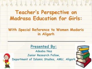 Teacher’s Perspective on
Madrasa Education for Girls:
With Special Reference to Women Madaris
in Aligarh
Presented By:
Adeeba Naz
Junior Research Fellow,
Department of Islamic Studies, AMU, Aligarh
 