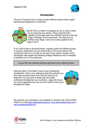 Teacher’s Pet


                                 Introduction

The aim of Teacher’s Pet is to help you plan effective lessons where pupils’
learning and engagement is maximised.



               Teacher’s Pet is a folder of strategies for you to refer to when
                you are planning your lessons. These materials draw
                 together all the good ideas from different strands of the Key
                 Stage 3 Strategy into one document. The ideas are not
                 limited to Key Stage 3 and can be easily applied to Key
                Stage 4 and 5.


If you want to plan a structured lesson, organise pupils into different groups
or use peer assessment you just need to flick to the correct section and
everything is laid out in an easy to use style. Every section includes a brief
introduction that explains the teaching strategy followed by lots of examples
of activities to try in the classroom.

      As you find new teaching activities add these to the relevant section



Using the ideas in this folder is part of your professional
development. Talk to your colleagues about the activities you
have tried and share want went well and what can be
improved. You may want to action plan the further
professional development you would like – pages 30-32 give
you some suggestions how you can link Teacher’s Pet to your
development needs.




We would be very interested in any feedback on Teacher’s Pet. Phone 01904
426614 or e-mail alison.wilcock@york.gov.uk, lucy.Lawrence@york.gov.uk or
zoe.crompton@york.gov.uk




                                Zoe Crompton, Lucy Lawrence and Alison Wilcock
Zoe                                                                              1
 