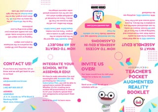 WHAT
IS
ASSEMBLR
EDU?
Assemblr
EDU
is
an
app
that
helps
teachers
to
be
able
to
easily
create
their
own
illustrations
and
teaching
props
in
the
form
of
3D
and
AR
format.
Dozens
of
ready-
to-use
educational
materials
are
available
in
the
library.
Anyone
could
access
and
use
it
for
free.
With
Assemblr
EDU,
anything
can
be
visualized!
Open
Assemblr
EDU
app
and
tap
on
the
plus
button
on
the
bottom
right
to
create
a
new
project.
There
are
two
modes:
Simple
Editor
and
Classic
Editor.
Within
the
editor,
you
will
be
able
to
access
our
free
3D
library.
There
are
hundreds
of
predefined
objects
which
you
can
use
for
any
occasions
placed
under
separate
categories.
After
selecting
your
3D
object,
tap
anywhere
on
the
workspace
to
place
your
object.
Tapping
on
your
object
will
unlock
transform
mode,
which
lets
you
modify
and
place
your
object
according
to
your
preference.
Tap
on
the
AR
button
on
the
top
menu
to
view
it
in
AR.
To
share
your
project,
tap
on
the
share
button
on
the
top
right
and
save
your
QR
code.
HOW
TO
CREATE
AN
AR
PROJECT
1
2
3
4
5
TEACHER'S
POCKET
AUGMENTED
REALITY
BOOKLET
HOW
TO
ACCESS
ASSEMBLR
EDU
IN
CLASSROOMS
You
can
download
Assemblr
app
and
Assemblr
Studio
from
our
website
for
free!
edu.assemblrworld.com
CONTACT US! INVITE US
OVER!
ADDRESS
ASSEMBLR
Jl. Ir. H. Juanda no. 477A Block D
Bandung 40135
West Java, Indonesia
EMAIL
edu@assemblrworld.com
If you have any inquiries, let us
know and we will get back to you
in no time! Our team would love to visit your
school for a demo on Assemblr
EDU!
Send us an email to set up a
schedule with us.
It's time to make education fun and
meaningful with Assemblr EDU. By
purchasing our Education
Subscription Plan, you will be able to
upload more custom 3D models!
Whether it's for creating more
custom AR presentations in class or
to let your students upload their
own assignments and present them
in AR.
PHONE
(+62) 857 203 233 27
INTEGRATE YOUR
SCHOOL WITH
ASSEMBLR EDU!
Send us an email to learn more.
DOWNLOAD
NOW!
edu.assemblrworld.com
 