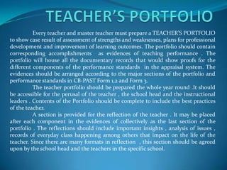      TEACHER’S PORTFOLIO 	Every teacher and master teacher must prepare a TEACHER’S PORTFOLIO to show case result of assessment of strengths and weaknesses, plans for professional development and improvement of learning outcomes. The portfolio should contain corresponding accomplishments  as evidences of teaching performance . The portfolio will house all the documentary records that would show proofs for the different components of the performance standards  in the appraisal system. The evidences should be arranged according to the major sections of the portfolio and performance standards in CB-PAST Form 1,2 and Form 3. 	The teacher portfolio should be prepared the whole year round .It should be accessible for the perusal of the teacher , the school head and the instructional leaders . Contents of the Portfolio should be complete to include the best practices of the teacher. 	A section is provided for the reflection of the teacher . It may be placed after each component in the evidences of collectively as the last section of the portfolio . The reflections should include important insights , analysis of issues , records of everyday class happening among others that impact on the life of the teacher. Since there are many formats in reflection  , this section should be agreed upon by the school head and the teachers in the specific school. 