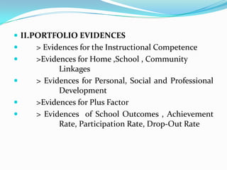 II.PORTFOLIO EVIDENCES	> Evidences for the Instructional Competence	>Evidences for Home ,School , Community 			Linkages	> Evidences for Personal, Social and Professional 		Development	>Evidences for Plus Factor	> Evidences  of School Outcomes , Achievement     		Rate, Participation Rate, Drop-Out Rate