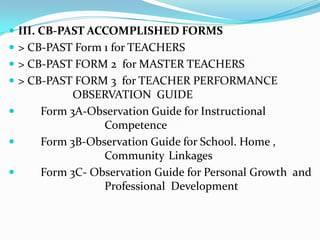 III. CB-PAST ACCOMPLISHED FORMS> CB-PAST Form 1 for TEACHERS> CB-PAST FORM 2  for MASTER TEACHERS> CB-PAST FORM 3  for TEACHER PERFORMANCE 			OBSERVATION  GUIDE	Form 3A-Observation Guide for Instructional 				Competence	Form 3B-Observation Guide for School. Home , 				Community 	Linkages	Form 3C- Observation Guide for Personal Growth  and 			Professional  Development