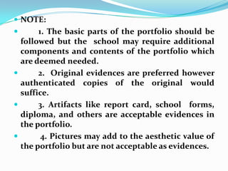 NOTE:         1. The basic parts of the portfolio should be followed but the  school may require additional components and contents of the portfolio which are deemed needed.         2.  Original evidences are preferred however authenticated copies of the original would suffice.         3. Artifacts like report card, school  forms, diploma, and others are acceptable evidences in the portfolio.          4. Pictures may add to the aesthetic value of the portfolio but are not acceptable as evidences.