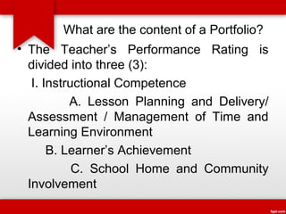 What are the content of a Portfolio?
• The Teacher’s Performance Rating is
divided into three (3):
I. Instructional Competence
A. Lesson Planning and Delivery/
Assessment / Management of Time and
Learning Environment
B. Learner’s Achievement
C. School Home and Community
Involvement

 