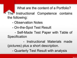 What are the content of a Portfolio?
• The Instructional Competence contains
the following:
- Observation Notes
- On-the-Spot Test Result
- Self-Made Test Paper with Table of
Specification
- Instructional Materials made
(pictures) plus a short description.
- Quarterly Test Result with analysis

 