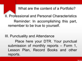 What are the content of a Portfolio?
II. Professional and Personal Characteristics
Reminder: In accomplishing this part,
remember to be true to yourself.
III. Punctuality and Attendance
Place here your DTR. Your punctual
submission of monthly reports – Form 1,
Lesson Plan, Record Books and other
reports.

 