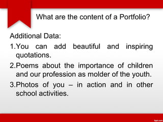 What are the content of a Portfolio?
Additional Data:
1.You can add beautiful and inspiring
quotations.
2.Poems about the importance of children
and our profession as molder of the youth.
3.Photos of you – in action and in other
school activities.

 