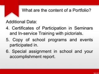 What are the content of a Portfolio?
Additional Data:
4. Certificates of Participation in Seminars
and In-service Training with pictorials.
5. Copy of school programs and events
participated in.
6. Special assignment in school and your
accomplishment report.

 