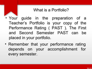 What is a Portfolio?
• Your guide in the preparation of a
Teacher’s Portfolio is your copy of the
Performance Rating ( PAST ). The First
and Second Semester PAST can be
placed in your portfolio.
• Remember that your performance rating
depends on your accomplishment for
every semester.

 