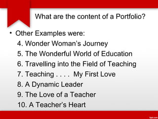 What are the content of a Portfolio?
• Other Examples were:
4. Wonder Woman’s Journey
5. The Wonderful World of Education
6. Travelling into the Field of Teaching
7. Teaching . . . . My First Love
8. A Dynamic Leader
9. The Love of a Teacher
10. A Teacher’s Heart

 