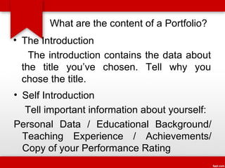 What are the content of a Portfolio?
• The Introduction
The introduction contains the data about
the title you’ve chosen. Tell why you
chose the title.
• Self Introduction
Tell important information about yourself:
Personal Data / Educational Background/
Teaching Experience / Achievements/
Copy of your Performance Rating

 