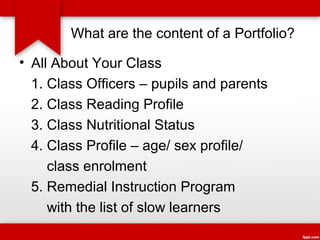 What are the content of a Portfolio?
• All About Your Class
1. Class Officers – pupils and parents
2. Class Reading Profile
3. Class Nutritional Status
4. Class Profile – age/ sex profile/
class enrolment
5. Remedial Instruction Program
with the list of slow learners

 