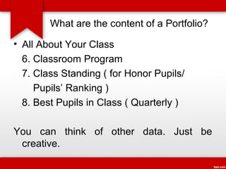 What are the content of a Portfolio?
• All About Your Class
6. Classroom Program
7. Class Standing ( for Honor Pupils/
Pupils’ Ranking )
8. Best Pupils in Class ( Quarterly )
You can think of other data. Just be
creative.

 
