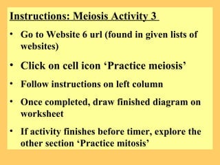 Instructions: Meiosis Activity 3  Go to Website 6 url (found in given lists of websites) Click on cell icon ‘Practice meiosis’ Follow instructions on left column Once completed, draw finished diagram on worksheet If activity finishes before timer, explore the other section ‘Practice mitosis’ 