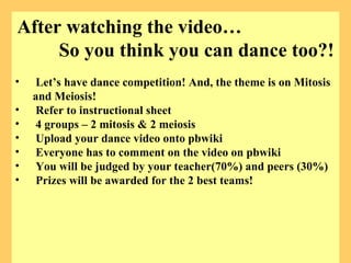 After watching the video…  So you think you can dance too?! Let’s have dance competition! And, the theme is on Mitosis and Meiosis!  Refer to instructional sheet 4 groups – 2 mitosis & 2 meiosis Upload your dance video onto pbwiki  Everyone has to comment on the video on pbwiki You will be judged by your teacher(70%) and peers (30%) Prizes will be awarded for the 2 best teams! 