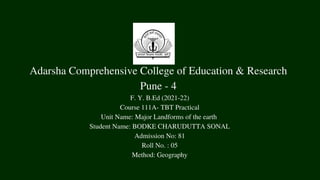 Adarsha Comprehensive College of Education & Research
Pune - 4
F. Y. B.Ed (2021-22)
Course 111A- TBT Practical
Unit Name: Major Landforms of the earth
Student Name: BODKE CHARUDUTTA SONAL
Admission No: 81
Roll No. : 05
Method: Geography
 