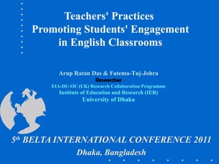 Teachers' Practices
Promoting Students' Engagement
in English Classrooms
5th
BELTA INTERNATIONAL CONFERENCE 2011
Dhaka, Bangladesh
Arup Ratan Das & Fatema-Tuj-Johra
Researcher
EIA-DU-OU (UK) Research Collaboration Programme
Institute of Education and Research (IER)
University of Dhaka
 