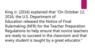 King Jr. (2016) explained that “On October 12,
2016, the U.S. Department of
Education released the Notice of Final
Rulemaking (NFR) for the Teacher Preparation
Regulations to help ensure that novice teachers
are ready to succeed in the classroom and that
every student is taught by a great educator.”
 