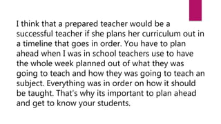 I think that a prepared teacher would be a
successful teacher if she plans her curriculum out in
a timeline that goes in order. You have to plan
ahead when I was in school teachers use to have
the whole week planned out of what they was
going to teach and how they was going to teach an
subject. Everything was in order on how it should
be taught. That’s why its important to plan ahead
and get to know your students.
 