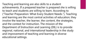 Teaching and learning are also skills to a student
achievements. If a prepared teacher is prepared she is willing
to teach and students are willing to learn. According to
(“Teacher Preparation: What Every Student Needs.”), Teaching
and learning are the most central activities of education; they
involve the teacher, the learner, the content, the strategies,
and the context for instruction. The mission of the
Department of Instruction and Learning (DIL) is to provide
regional, national, and international leadership in the study
and improvement of teaching and learning in diverse
educational settings.
 