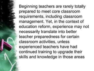 Beginning teachers are rarely totally
prepared to meet core classroom
requirements, including classroom
management. Yet, in the context of
education reform, experience may not
necessarily translate into better
teacher preparedness for certain
classroom activities, unless
experienced teachers have had
continued training to upgrade their
skills and knowledge in those areas
 