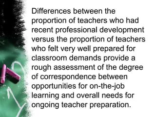 Differences between the
proportion of teachers who had
recent professional development
versus the proportion of teachers
who felt very well prepared for
classroom demands provide a
rough assessment of the degree
of correspondence between
opportunities for on-the-job
learning and overall needs for
ongoing teacher preparation.
 