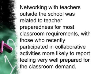 Networking with teachers
outside the school was
related to teacher
preparedness for most
classroom requirements, with
those who recently
participated in collaborative
activities more likely to report
feeling very well prepared for
the classroom demand.
 