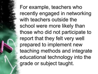 For example, teachers who
recently engaged in networking
with teachers outside the
school were more likely than
those who did not participate to
report that they felt very well
prepared to implement new
teaching methods and integrate
educational technology into the
grade or subject taught.
 