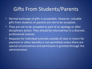 Gifts From Students/Parents
• Normal exchange of gifts is acceptable. However, valuable
gifts from students or parents are not to be accepted.
• They are not to be accepted as part of an apology or after
disciplinary action. They should be returned but in a discreet,
professional manner.
• Requests for individual tutorials outside of class in return for
payment or other benefits is not permitted unless there are
special circumstances and permission is granted through the
administration.
 