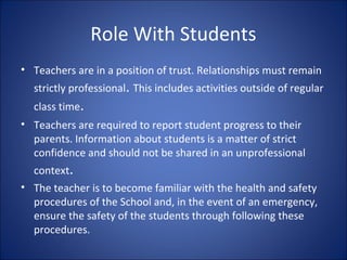 Role With Students
• Teachers are in a position of trust. Relationships must remain
strictly professional. This includes activities outside of regular
class time.
• Teachers are required to report student progress to their
parents. Information about students is a matter of strict
confidence and should not be shared in an unprofessional
context.
• The teacher is to become familiar with the health and safety
procedures of the School and, in the event of an emergency,
ensure the safety of the students through following these
procedures.
 